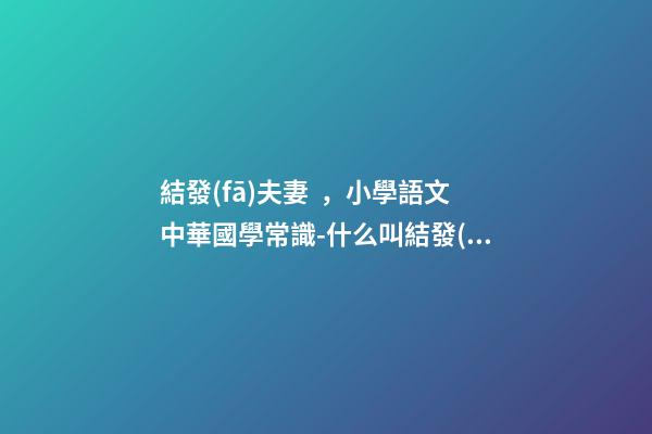 結發(fā)夫妻，小學語文中華國學常識-什么叫結發(fā)夫妻